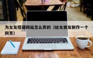 眉山为女友搭建网站怎么弄的（给女朋友制作一个网页）